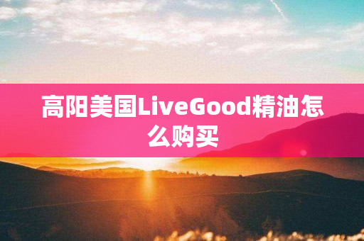 高阳美国LiveGood精油怎么购买