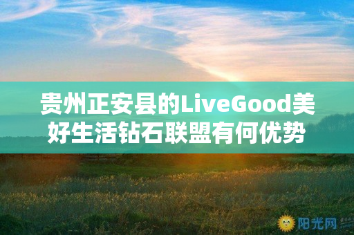 贵州正安县的LiveGood美好生活钻石联盟有何优势