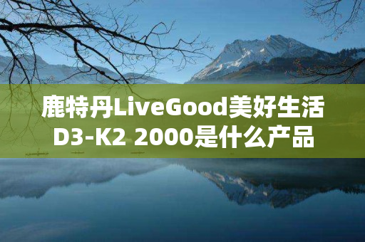 鹿特丹LiveGood美好生活D3-K2 2000是什么产品