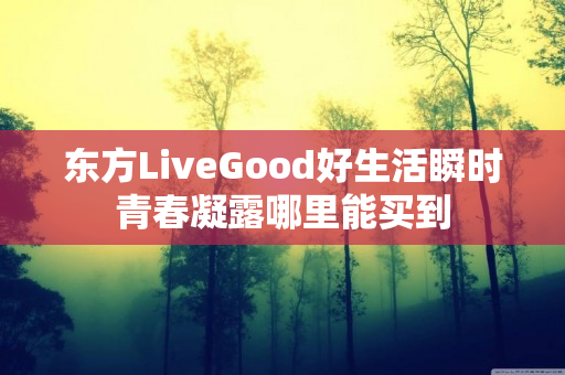 东方LiveGood好生活瞬时青春凝露哪里能买到