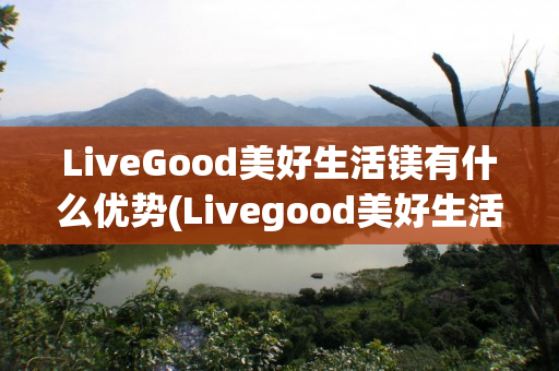 LiveGood美好生活镁有什么优势(Livegood美好生活)