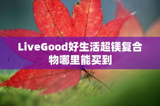 LiveGood好生活超镁复合物哪里能买到