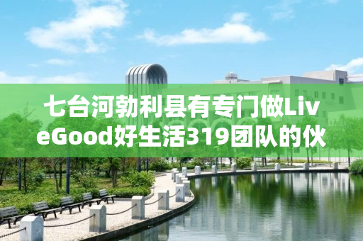 七台河勃利县有专门做LiveGood好生活319团队的伙伴吗