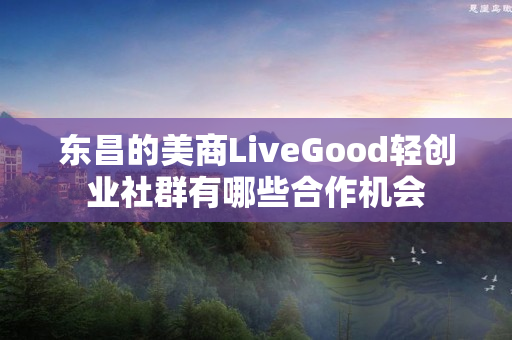 东昌的美商LiveGood轻创业社群有哪些合作机会