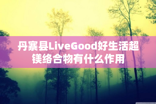 丹寨县LiveGood好生活超镁络合物有什么作用