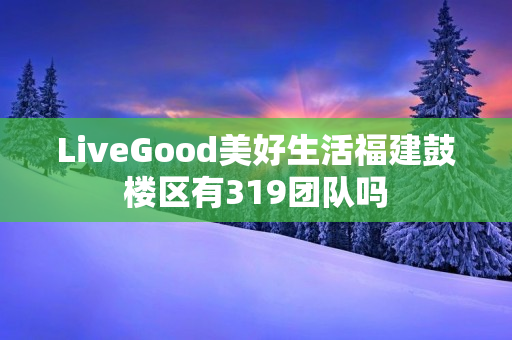 LiveGood美好生活福建鼓楼区有319团队吗