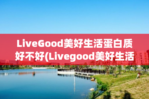 LiveGood美好生活蛋白质好不好(Livegood美好生活)