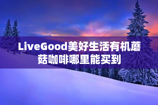 LiveGood美好生活有机蘑菇咖啡哪里能买到