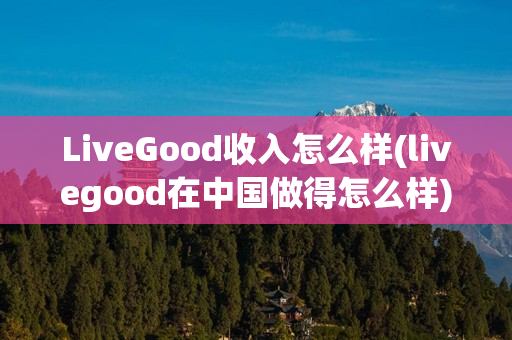 LiveGood收入怎么样(livegood在中国做得怎么样)