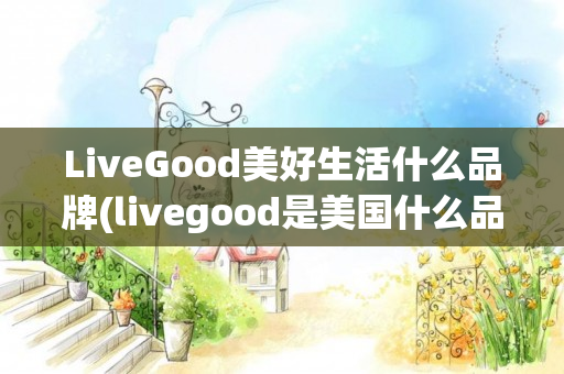 LiveGood美好生活什么品牌(livegood是美国什么品牌)