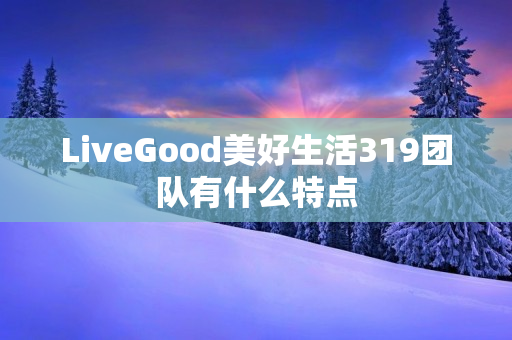 LiveGood美好生活319团队有什么特点