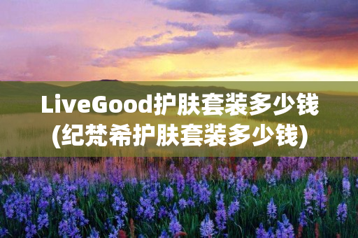 LiveGood护肤套装多少钱(纪梵希护肤套装多少钱)