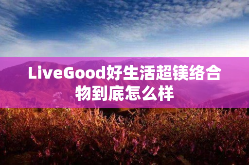 LiveGood好生活超镁络合物到底怎么样