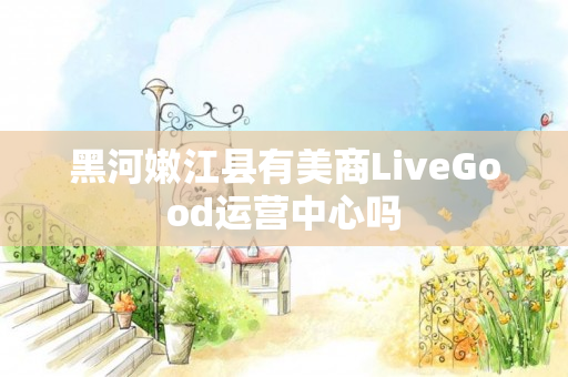 黑河嫩江县有美商LiveGood运营中心吗