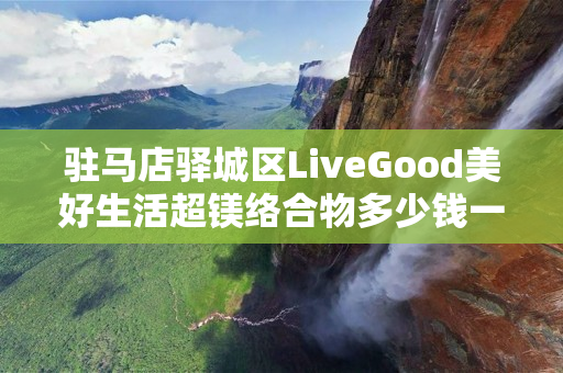 驻马店驿城区LiveGood美好生活超镁络合物多少钱一瓶