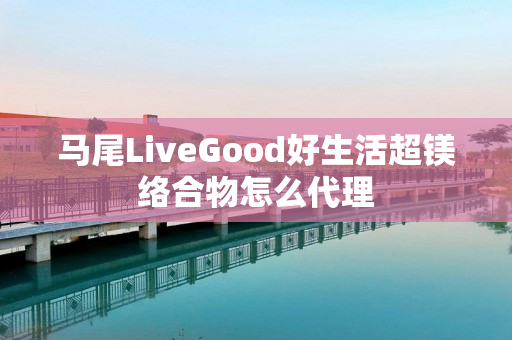 马尾LiveGood好生活超镁络合物怎么代理