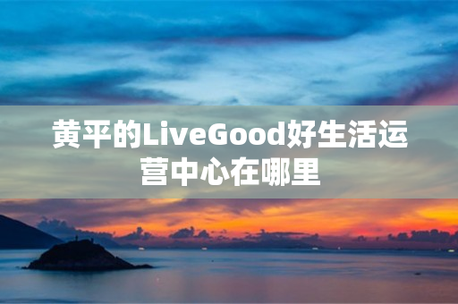 黄平的LiveGood好生活运营中心在哪里