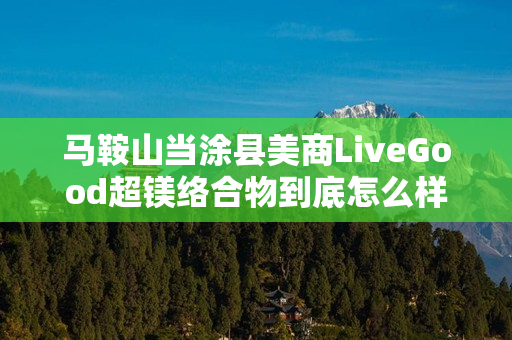 马鞍山当涂县美商LiveGood超镁络合物到底怎么样